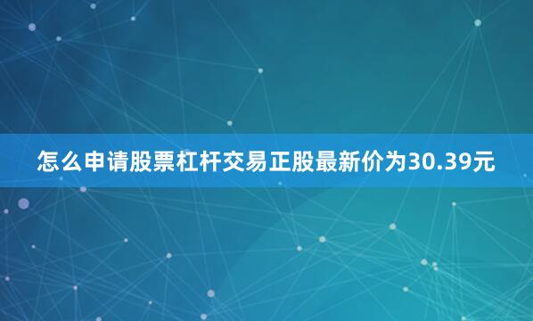 怎么申请股票杠杆交易正股最新价为30.39元