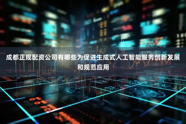成都正规配资公司有哪些为促进生成式人工智能服务创新发展和规范应用